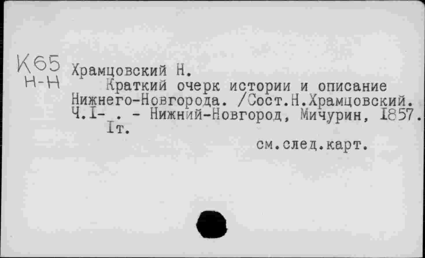 ﻿Кбь
н-н
Храмцовский H.
Краткий очерк истории и описание Нижнего-Новгорода. /Оост.Н.Храмцовский. Ч.І- . - Нижний-Новгород, Мичурин, 1857.
1т.
см.елец.карт.